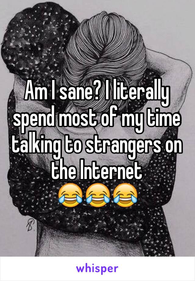 Am I sane? I literally spend most of my time talking to strangers on the Internet 
😂😂😂