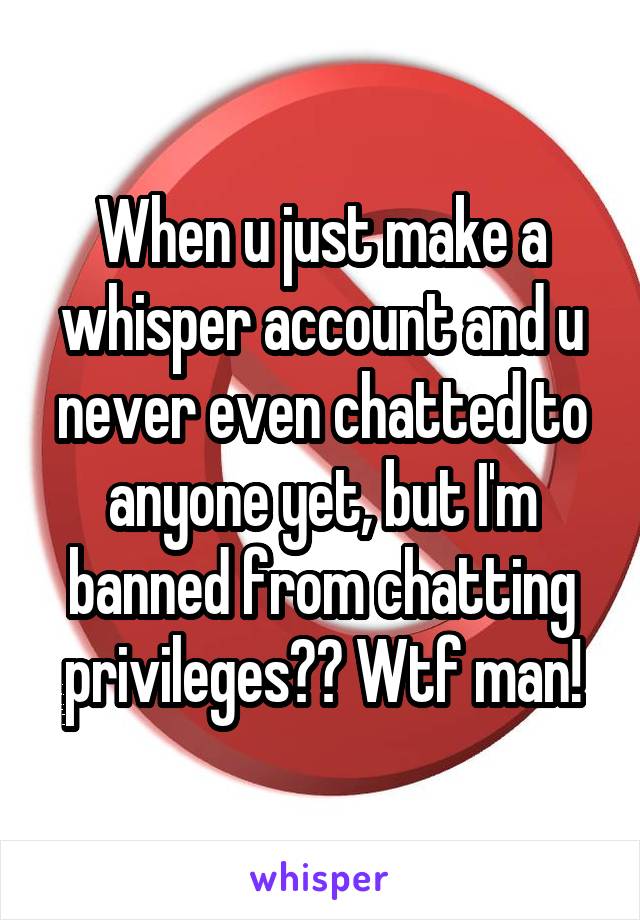 When u just make a whisper account and u never even chatted to anyone yet, but I'm banned from chatting privileges?? Wtf man!