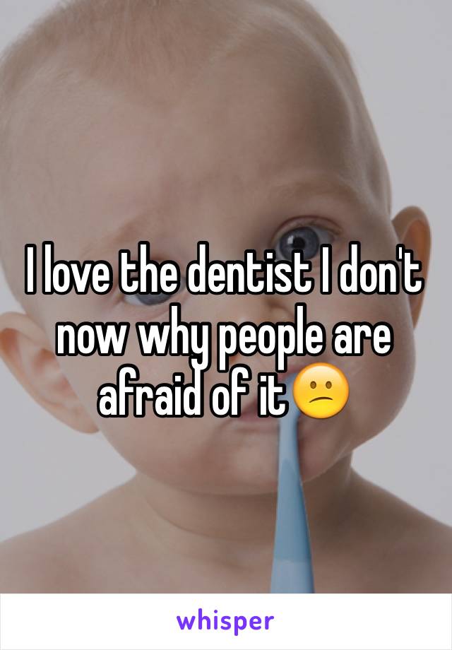 I love the dentist I don't now why people are afraid of it😕