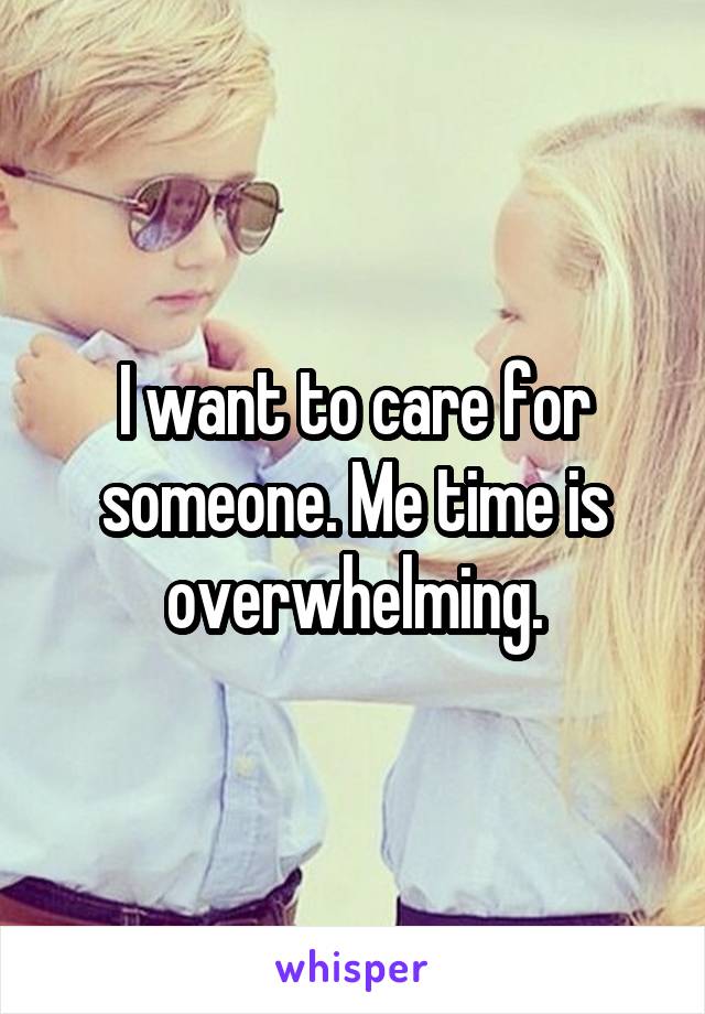 I want to care for someone. Me time is overwhelming.