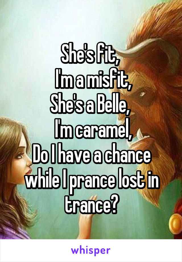 She's fit, 
 I'm a misfit,
She's a Belle, 
 I'm caramel,
Do I have a chance while I prance lost in trance?