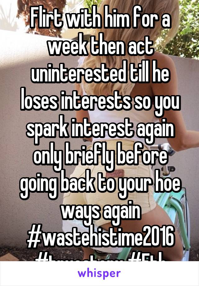 Flirt with him for a week then act uninterested till he loses interests so you spark interest again only briefly before going back to your hoe ways again #wastehistime2016 #truestory #Ftb