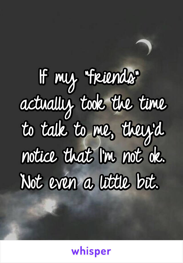 If my "friends"  actually took the time to talk to me, they'd notice that I'm not ok. Not even a little bit. 