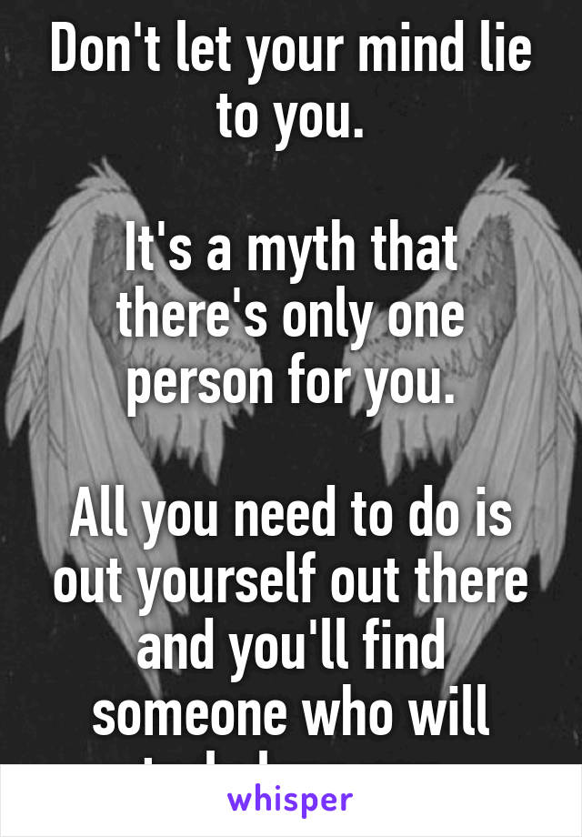 Don't let your mind lie to you.

It's a myth that there's only one person for you.

All you need to do is out yourself out there and you'll find someone who will truly love you