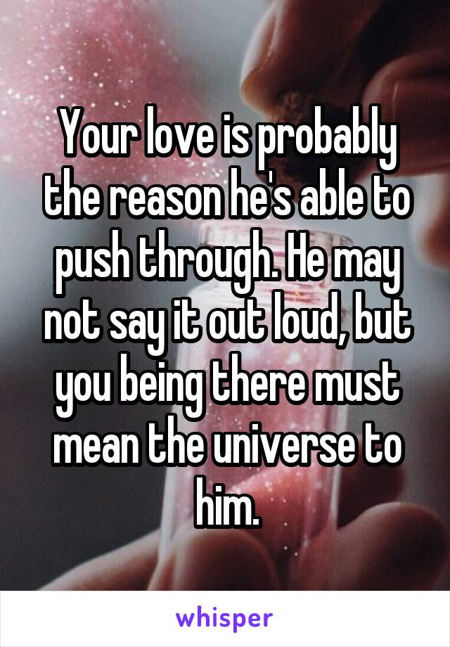 Your love is probably the reason he's able to push through. He may not say it out loud, but you being there must mean the universe to him.