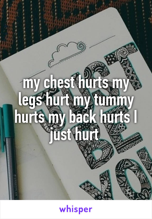 my chest hurts my legs hurt my tummy hurts my back hurts I just hurt 