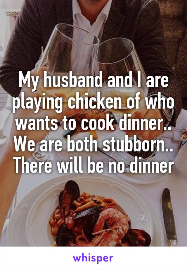 My husband and I are playing chicken of who wants to cook dinner.. We are both stubborn.. There will be no dinner 