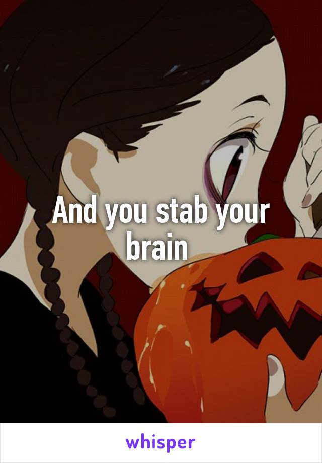And you stab your brain 
