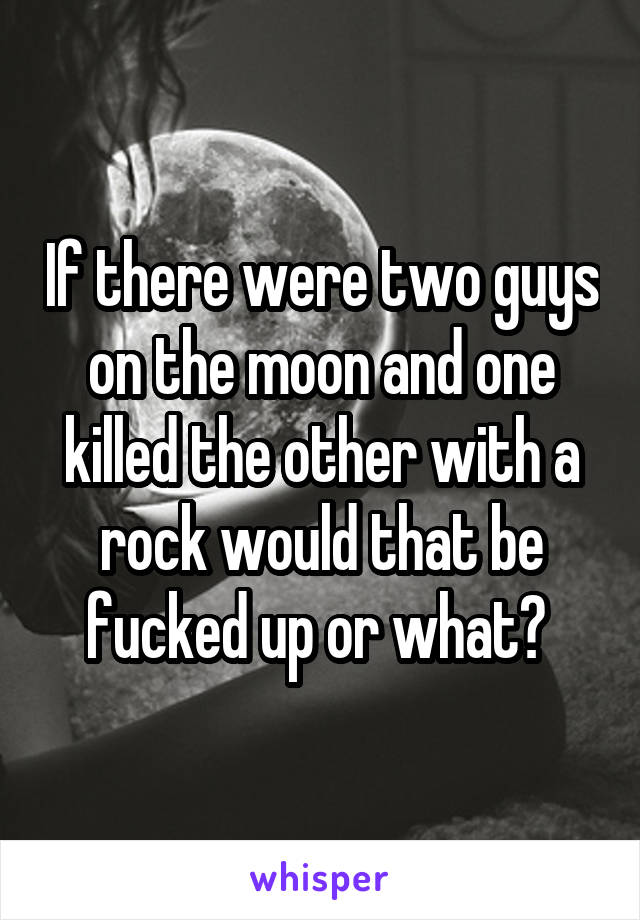If there were two guys on the moon and one killed the other with a rock would that be fucked up or what? 