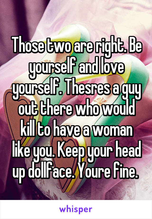 Those two are right. Be yourself and love yourself. Thesres a guy out there who would kill to have a woman like you. Keep your head up dollface. Youre fine. 