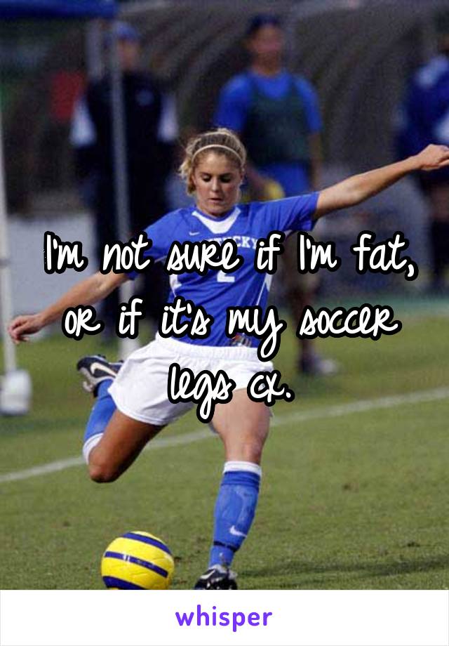 I'm not sure if I'm fat, or if it's my soccer legs cx.