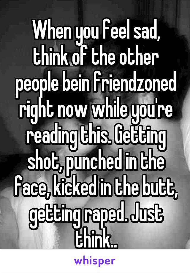 When you feel sad, think of the other people bein friendzoned right now while you're reading this. Getting shot, punched in the face, kicked in the butt, getting raped. Just think..