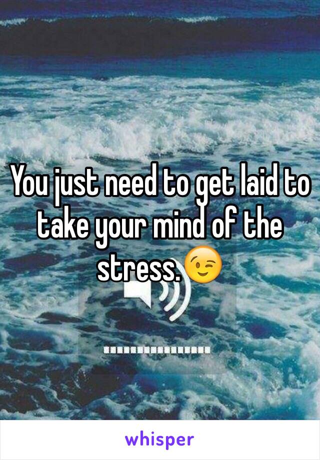 You just need to get laid to take your mind of the stress.😉