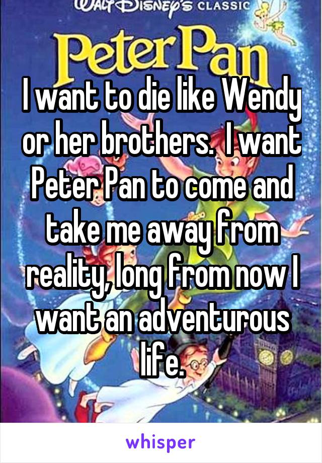 I want to die like Wendy or her brothers.  I want Peter Pan to come and take me away from reality, long from now I want an adventurous life.