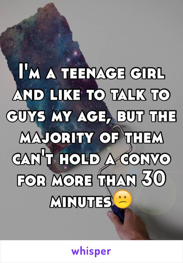 I'm a teenage girl and like to talk to guys my age, but the majority of them can't hold a convo for more than 30 minutes😕