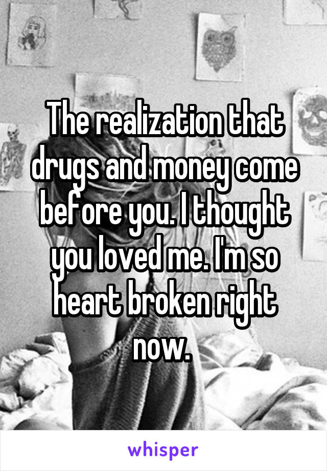 The realization that drugs and money come before you. I thought you loved me. I'm so heart broken right now. 
