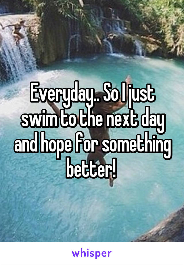 Everyday.. So I just swim to the next day and hope for something better! 