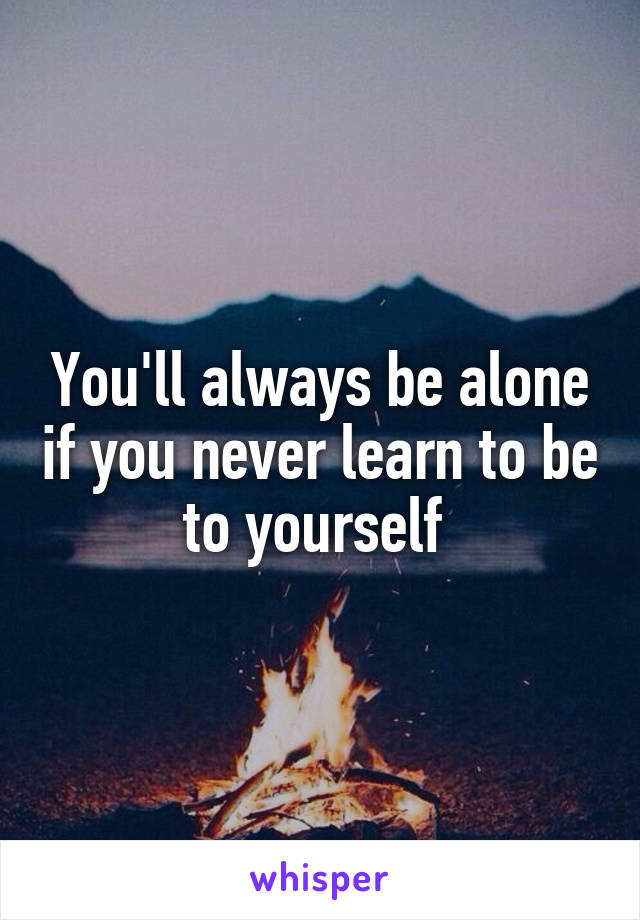 You'll always be alone if you never learn to be to yourself 