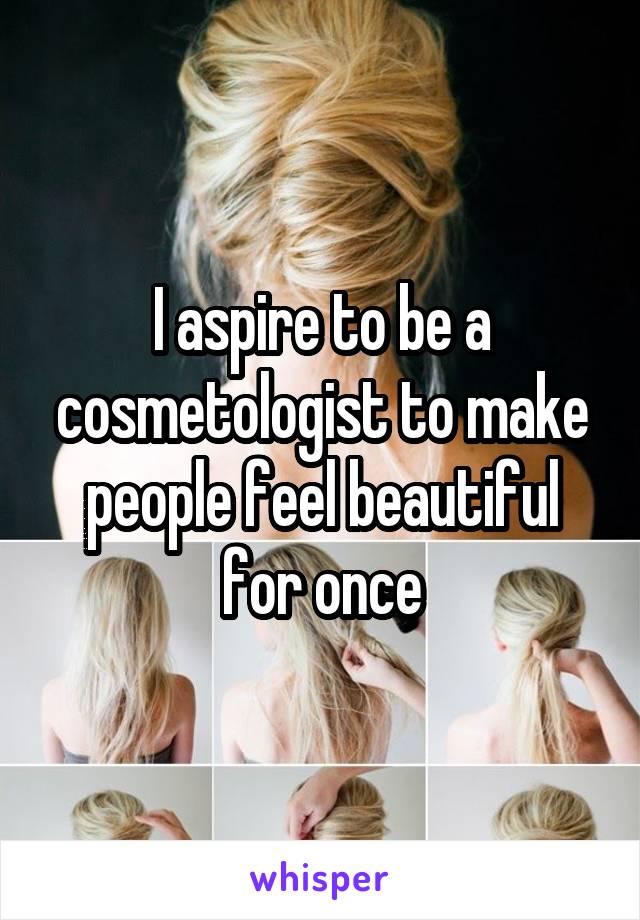 I aspire to be a cosmetologist to make people feel beautiful for once