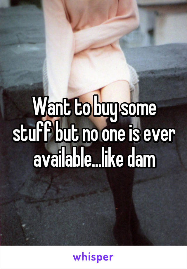 Want to buy some stuff but no one is ever available...like dam