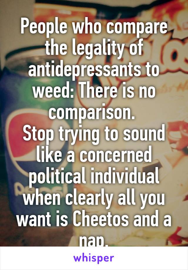 People who compare the legality of antidepressants to weed: There is no comparison. 
Stop trying to sound like a concerned political individual when clearly all you want is Cheetos and a nap.
