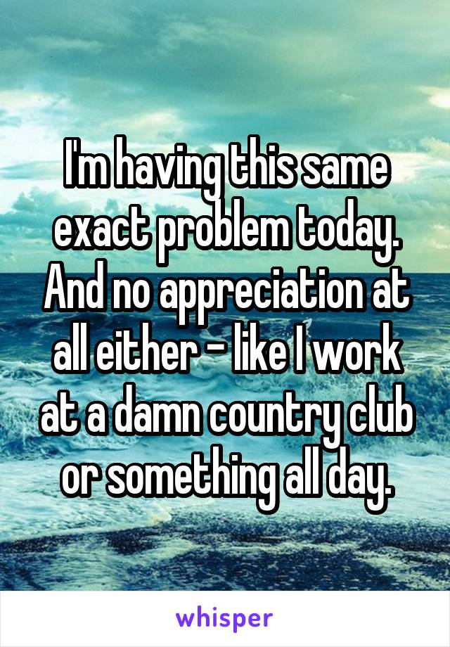 I'm having this same exact problem today. And no appreciation at all either - like I work at a damn country club or something all day.