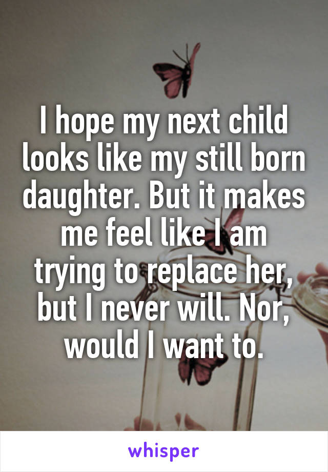 I hope my next child looks like my still born daughter. But it makes me feel like I am trying to replace her, but I never will. Nor, would I want to.