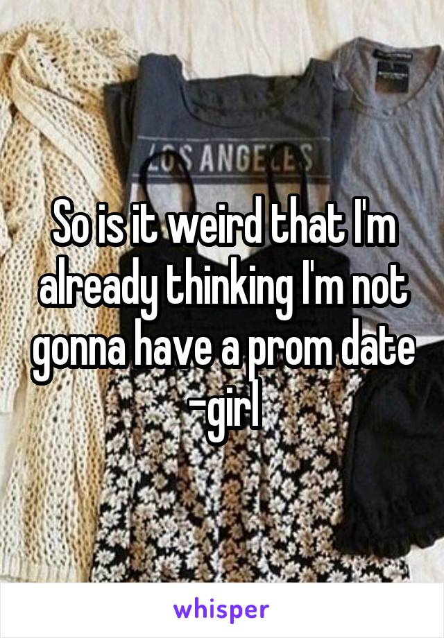 So is it weird that I'm already thinking I'm not gonna have a prom date
-girl