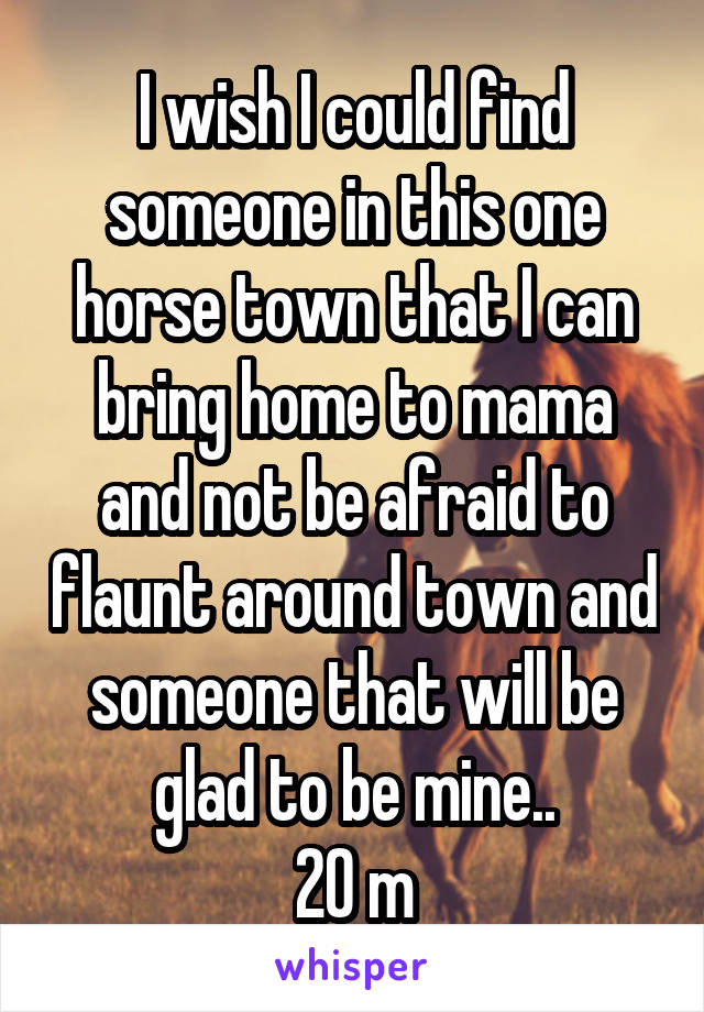 I wish I could find someone in this one horse town that I can bring home to mama and not be afraid to flaunt around town and someone that will be glad to be mine..
20 m