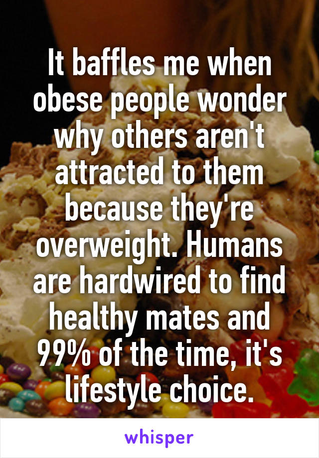 It baffles me when obese people wonder why others aren't attracted to them because they're overweight. Humans are hardwired to find healthy mates and 99% of the time, it's lifestyle choice.