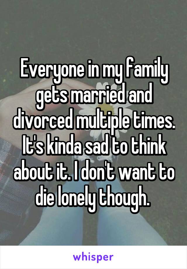 Everyone in my family gets married and divorced multiple times. It's kinda sad to think about it. I don't want to die lonely though. 