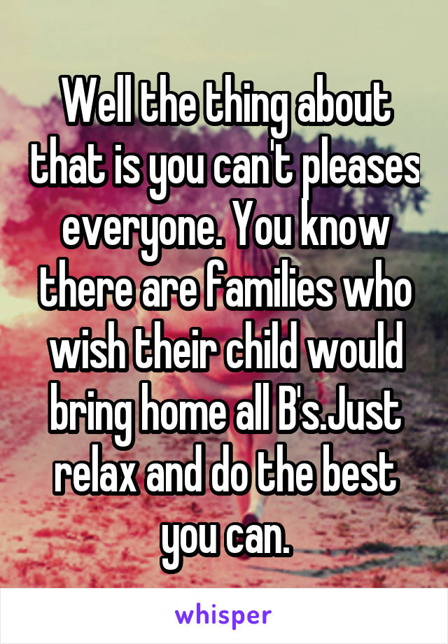 Well the thing about that is you can't pleases everyone. You know there are families who wish their child would bring home all B's.Just relax and do the best you can.