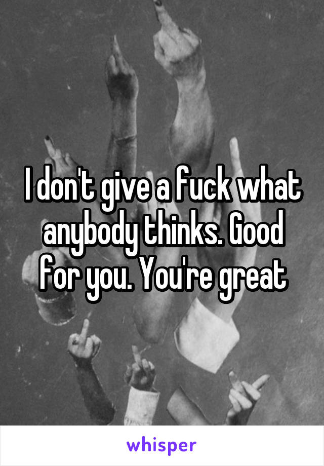 I don't give a fuck what anybody thinks. Good for you. You're great