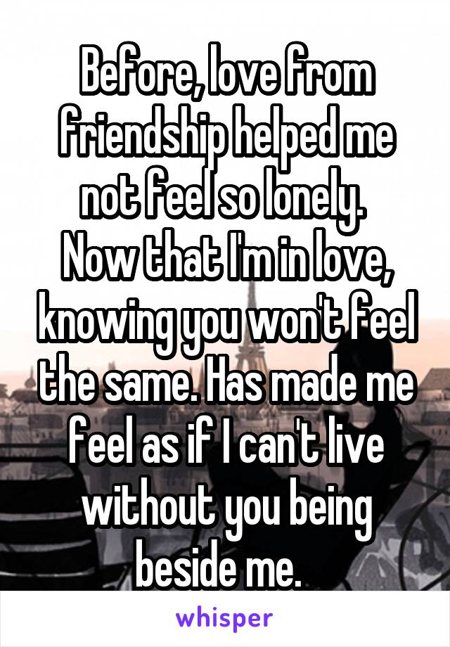 Before, love from friendship helped me not feel so lonely. 
Now that I'm in love, knowing you won't feel the same. Has made me feel as if I can't live without you being beside me.  