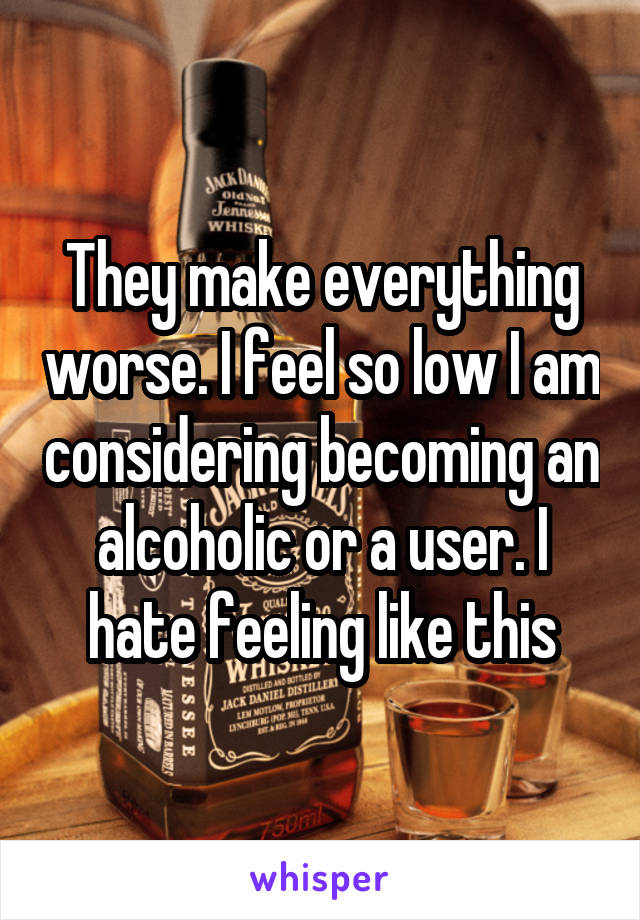 They make everything worse. I feel so low I am considering becoming an alcoholic or a user. I hate feeling like this