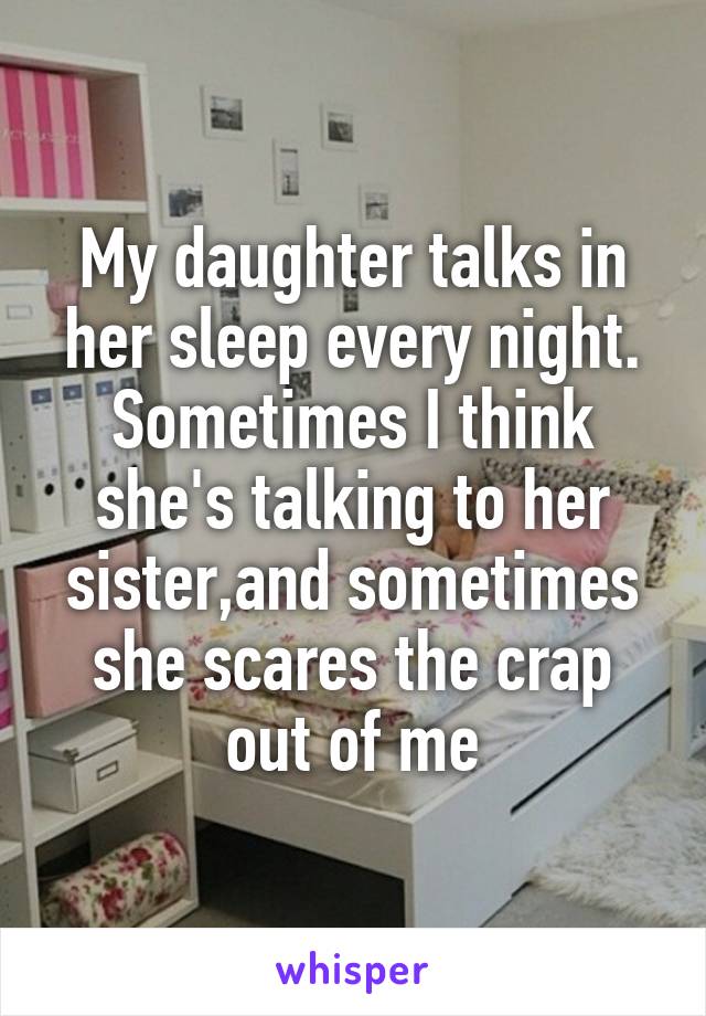 My daughter talks in her sleep every night. Sometimes I think she's talking to her sister,and sometimes she scares the crap out of me