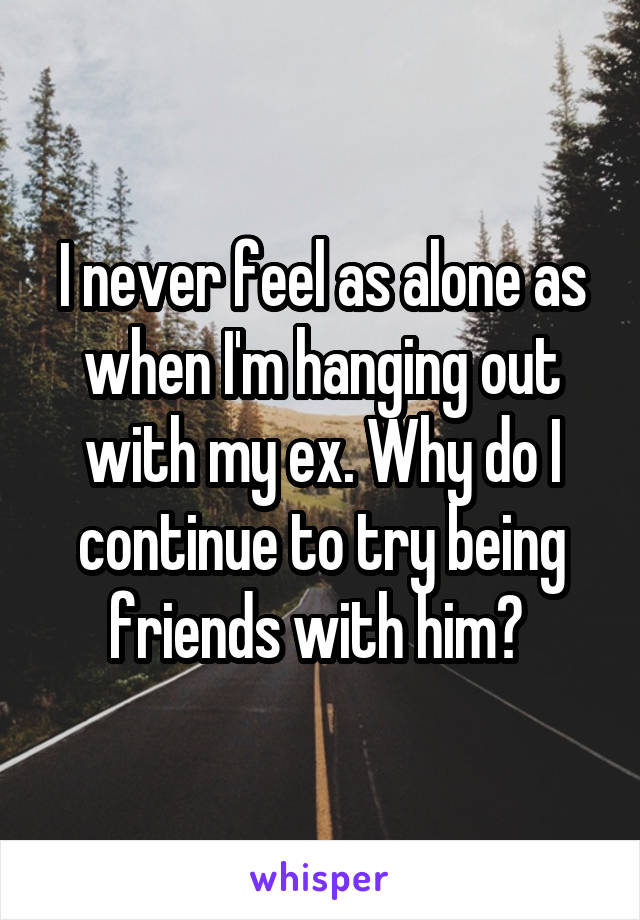 I never feel as alone as when I'm hanging out with my ex. Why do I continue to try being friends with him? 