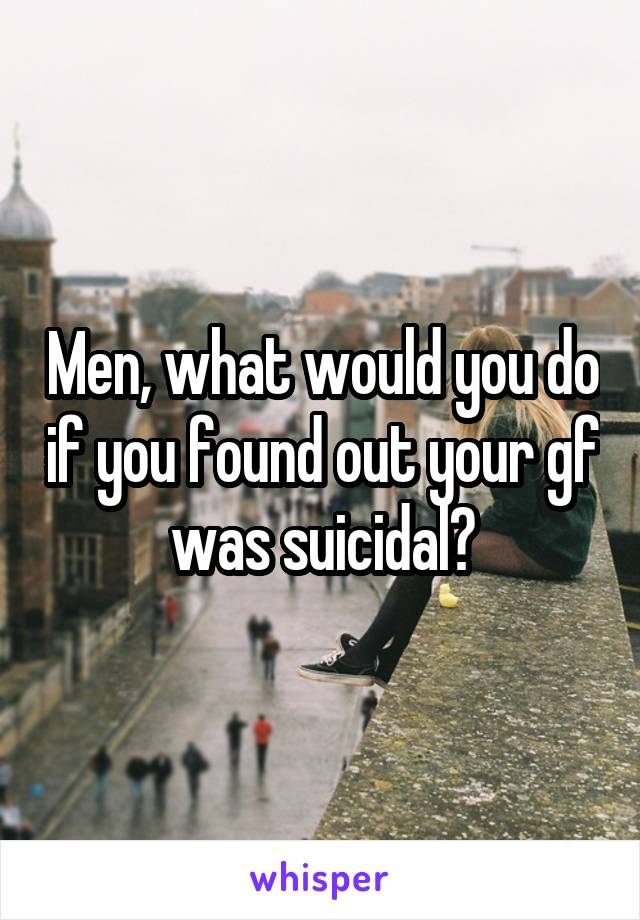 Men, what would you do if you found out your gf was suicidal?