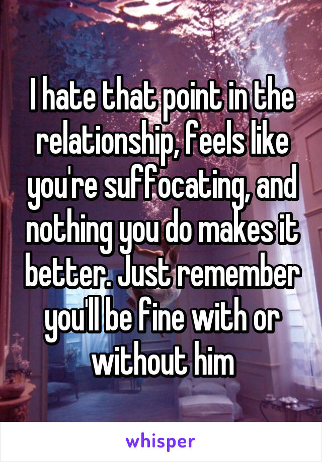 I hate that point in the relationship, feels like you're suffocating, and nothing you do makes it better. Just remember you'll be fine with or without him