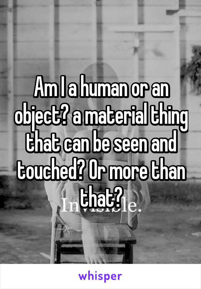 Am I a human or an object? a material thing that can be seen and touched? Or more than that?