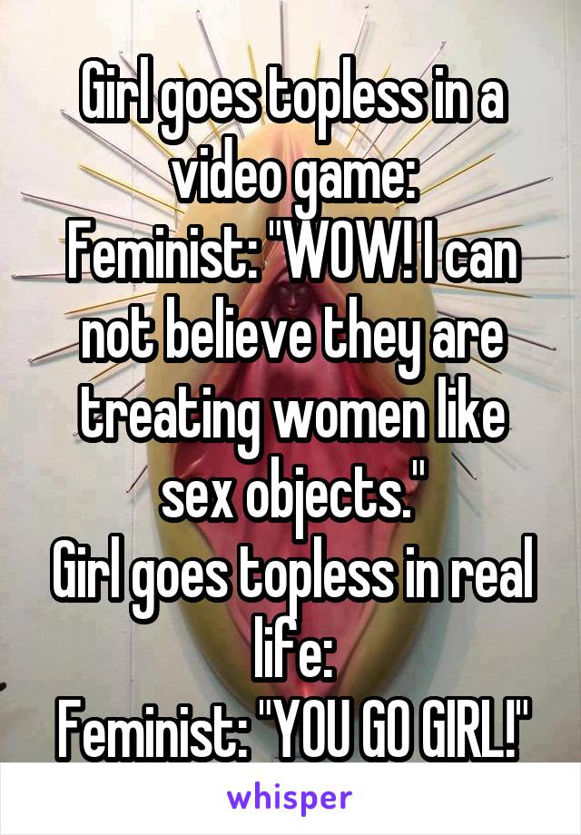 Girl goes topless in a video game:
Feminist: "WOW! I can not believe they are treating women like sex objects."
Girl goes topless in real life:
Feminist: "YOU GO GIRL!"