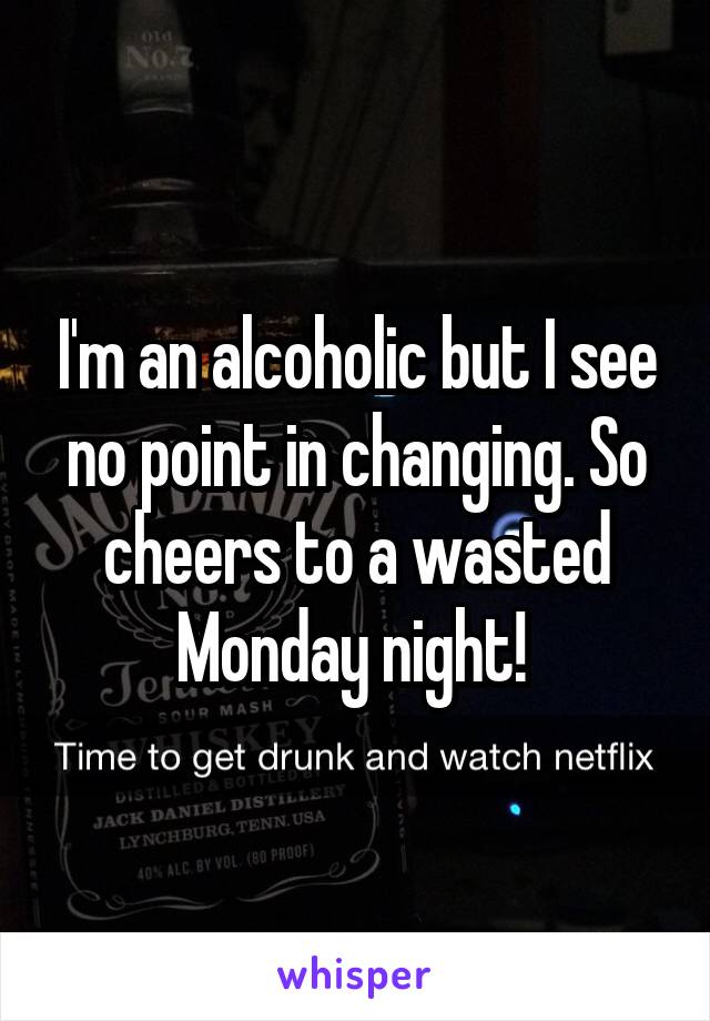I'm an alcoholic but I see no point in changing. So cheers to a wasted Monday night! 