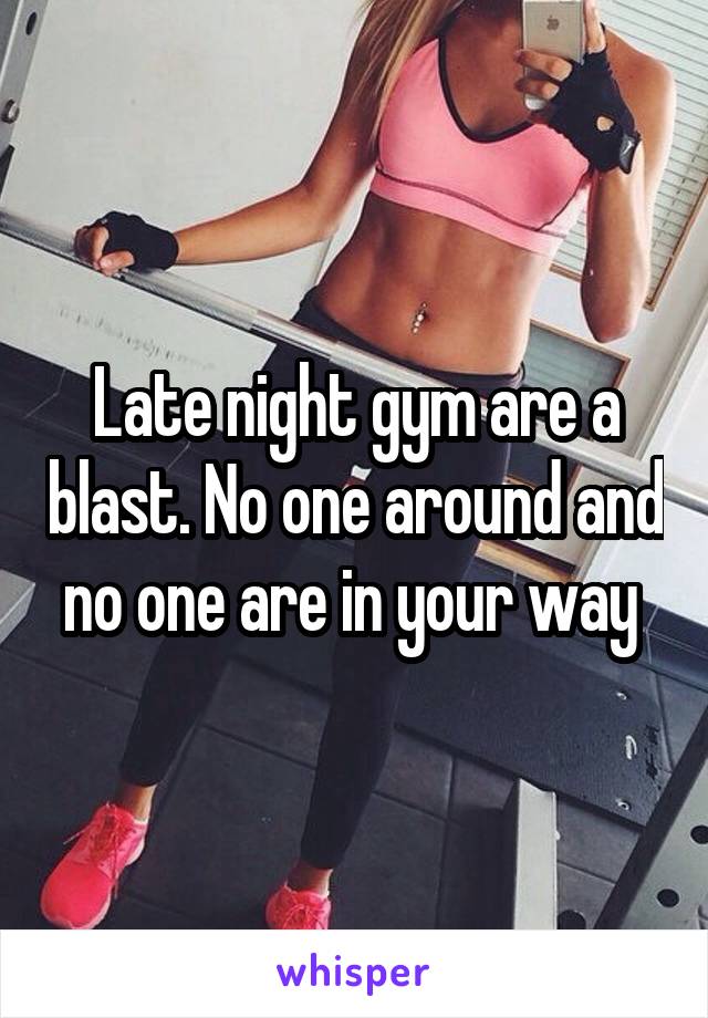 Late night gym are a blast. No one around and no one are in your way 