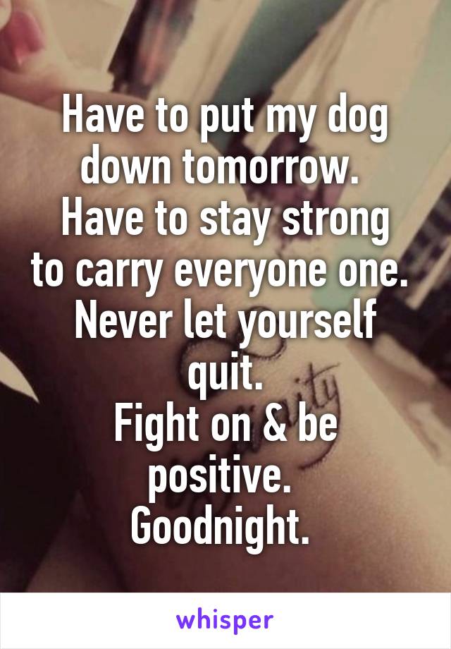 Have to put my dog down tomorrow. 
Have to stay strong to carry everyone one. 
Never let yourself quit.
Fight on & be positive. 
Goodnight. 