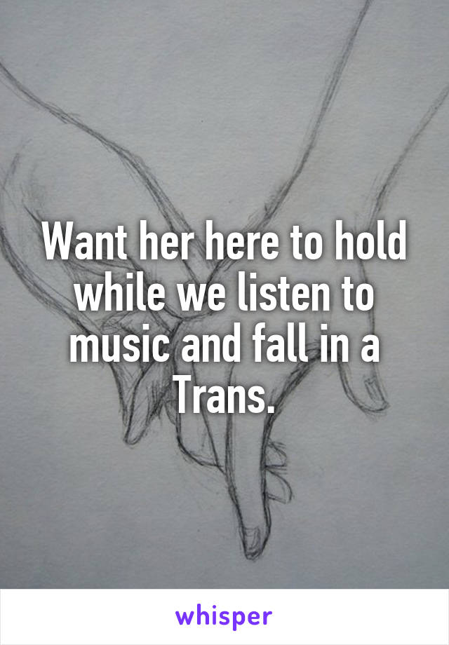 Want her here to hold while we listen to music and fall in a Trans.