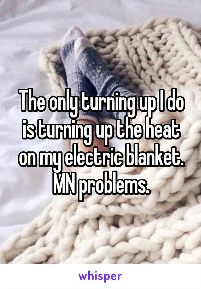 The only turning up I do is turning up the heat on my electric blanket.
MN problems.