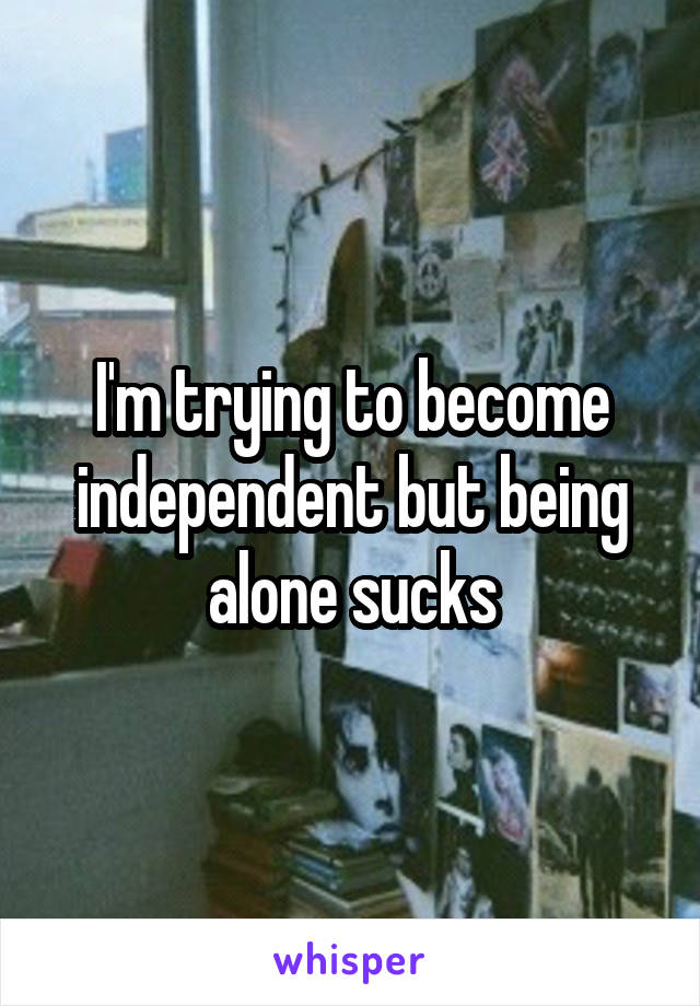 I'm trying to become independent but being alone sucks