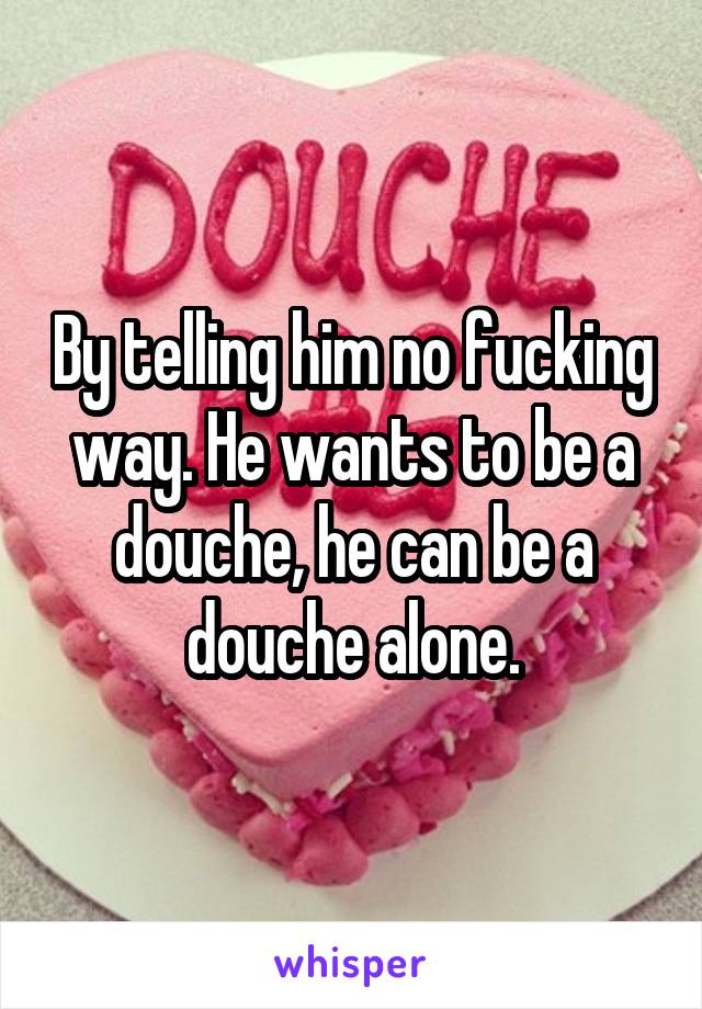 By telling him no fucking way. He wants to be a douche, he can be a douche alone.