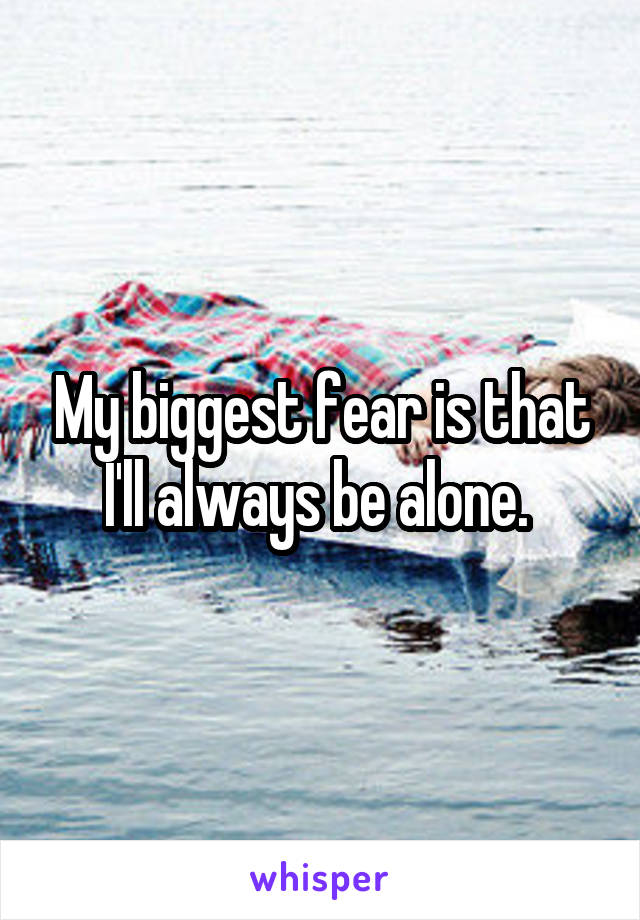 My biggest fear is that I'll always be alone. 