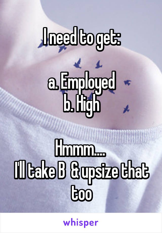 I need to get:

a. Employed
b. High

Hmmm.... 
I'll take B  & upsize that too